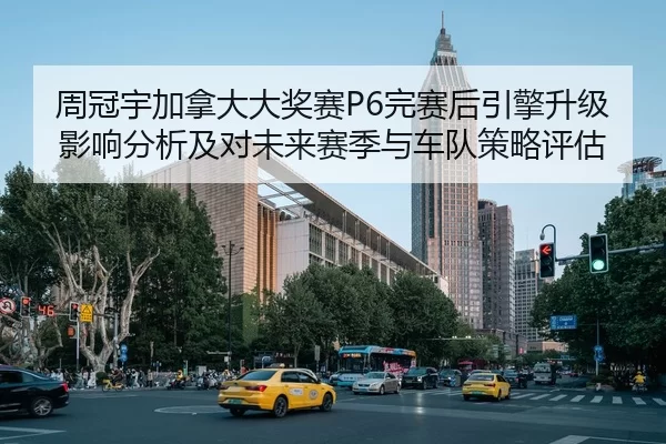 周冠宇加拿大大奖赛P6完赛后引擎升级影响分析及对未来赛季与车队策略评估