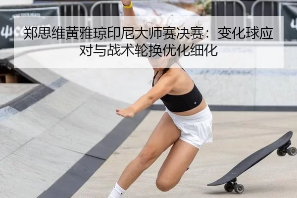 郑思维黄雅琼印尼大师赛决赛：变化球应对与战术轮换优化细化