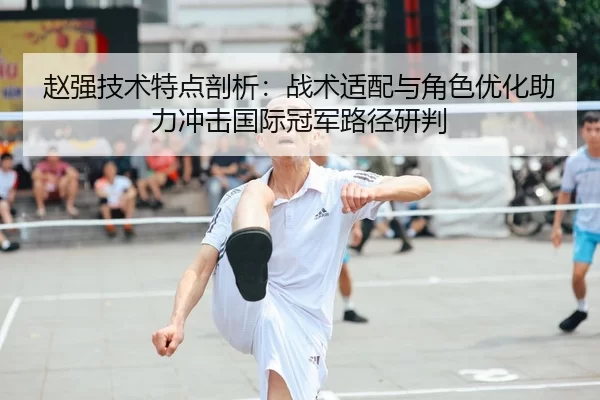 赵强技术特点剖析：战术适配与角色优化助力冲击国际冠军路径研判