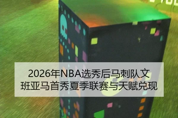 2026年NBA选秀后马刺队文班亚马首秀夏季联赛与天赋兑现